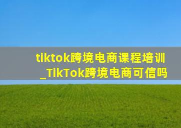 tiktok跨境电商课程培训_TikTok跨境电商可信吗