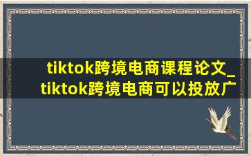 tiktok跨境电商课程论文_tiktok跨境电商可以投放广告吗