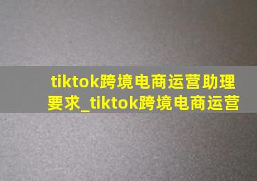 tiktok跨境电商运营助理要求_tiktok跨境电商运营