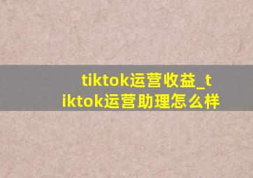 tiktok运营收益_tiktok运营助理怎么样