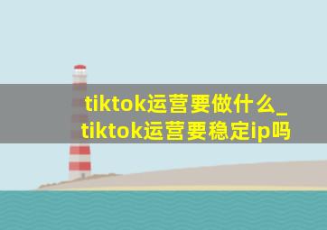 tiktok运营要做什么_tiktok运营要稳定ip吗