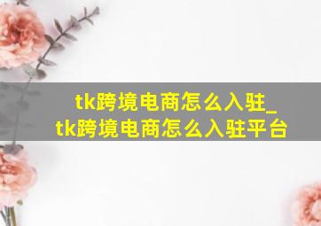 tk跨境电商怎么入驻_tk跨境电商怎么入驻平台