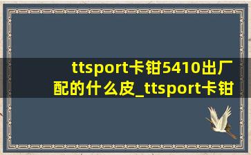 ttsport卡钳5410出厂配的什么皮_ttsport卡钳5410有防尘套吗