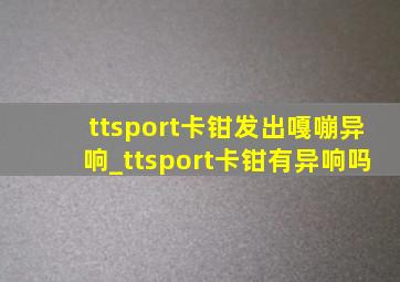 ttsport卡钳发出嘎嘣异响_ttsport卡钳有异响吗