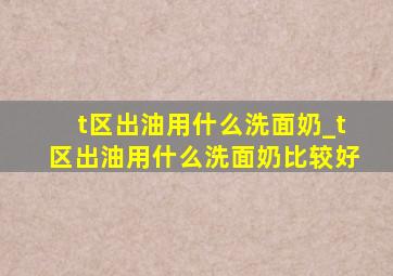 t区出油用什么洗面奶_t区出油用什么洗面奶比较好