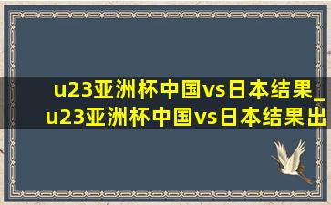 u23亚洲杯中国vs日本结果_u23亚洲杯中国vs日本结果出来