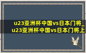 u23亚洲杯中国vs日本门将_u23亚洲杯中国vs日本门将上场