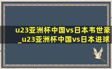 u23亚洲杯中国vs日本韦世豪_u23亚洲杯中国vs日本进球数预测