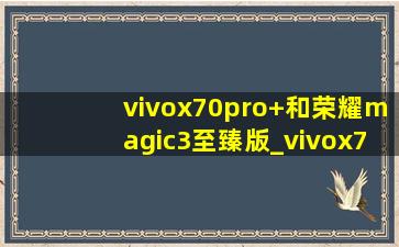 vivox70pro+和荣耀magic3至臻版_vivox70pro+和荣耀magic3pro