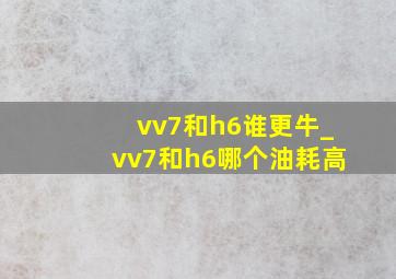 vv7和h6谁更牛_vv7和h6哪个油耗高