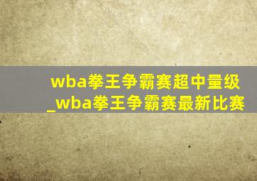 wba拳王争霸赛超中量级_wba拳王争霸赛最新比赛