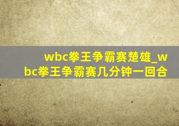 wbc拳王争霸赛楚雄_wbc拳王争霸赛几分钟一回合