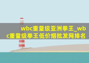 wbc重量级亚洲拳王_wbc重量级拳王(低价烟批发网)排名