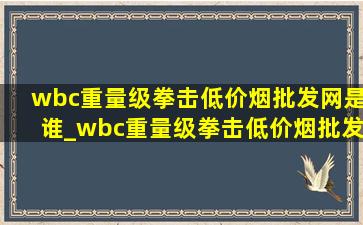 wbc重量级拳击(低价烟批发网)是谁_wbc重量级拳击(低价烟批发网)排名