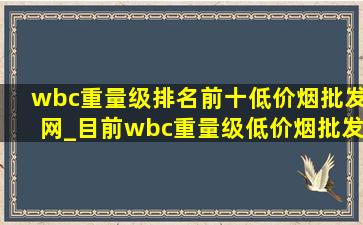 wbc重量级排名前十(低价烟批发网)_目前wbc重量级(低价烟批发网)排名