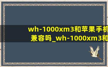 wh-1000xm3和苹果手机兼容吗_wh-1000xm3和wf-1000xm4区别