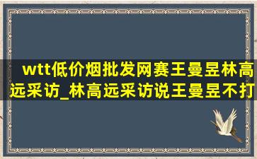 wtt(低价烟批发网)赛王曼昱林高远采访_林高远采访说王曼昱不打混双