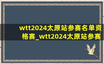 wtt2024太原站参赛名单资格赛_wtt2024太原站参赛名单全部