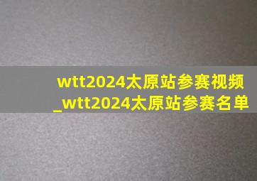 wtt2024太原站参赛视频_wtt2024太原站参赛名单