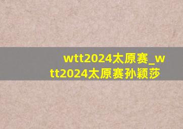 wtt2024太原赛_wtt2024太原赛孙颖莎