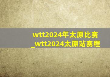 wtt2024年太原比赛_wtt2024太原站赛程