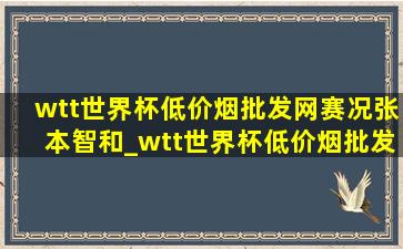 wtt世界杯(低价烟批发网)赛况张本智和_wtt世界杯(低价烟批发网)赛况张本智和林高远