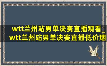 wtt兰州站男单决赛直播观看_wtt兰州站男单决赛直播(低价烟批发网)