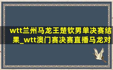 wtt兰州马龙王楚钦男单决赛结果_wtt澳门赛决赛直播马龙对王楚钦