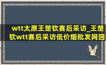 wtt太原王楚钦赛后采访_王楚钦wtt赛后采访(低价烟批发网)回放