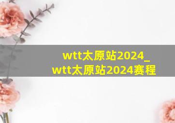 wtt太原站2024_wtt太原站2024赛程