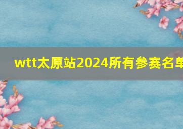 wtt太原站2024所有参赛名单