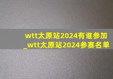 wtt太原站2024有谁参加_wtt太原站2024参赛名单