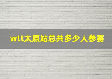 wtt太原站总共多少人参赛