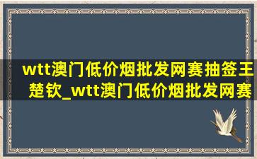 wtt澳门(低价烟批发网)赛抽签王楚钦_wtt澳门(低价烟批发网)赛抽签2023