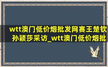 wtt澳门(低价烟批发网)赛王楚钦孙颖莎采访_wtt澳门(低价烟批发网)赛王楚钦孙颖莎