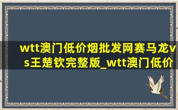 wtt澳门(低价烟批发网)赛马龙vs王楚钦完整版_wtt澳门(低价烟批发网)赛马龙vs王楚钦