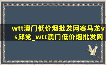 wtt澳门(低价烟批发网)赛马龙vs邱党_wtt澳门(低价烟批发网)赛马龙单打比赛