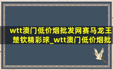 wtt澳门(低价烟批发网)赛马龙王楚钦精彩球_wtt澳门(低价烟批发网)赛马龙王楚钦谁赢了