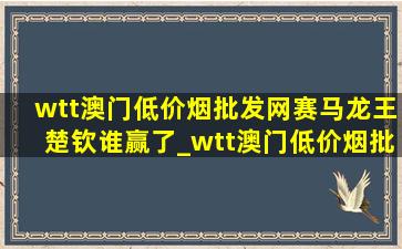 wtt澳门(低价烟批发网)赛马龙王楚钦谁赢了_wtt澳门(低价烟批发网)赛马龙王楚钦