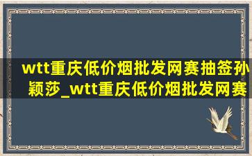 wtt重庆(低价烟批发网)赛抽签孙颖莎_wtt重庆(低价烟批发网)赛抽签在哪里看直播