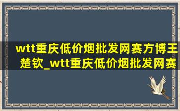 wtt重庆(低价烟批发网)赛方博王楚钦_wtt重庆(低价烟批发网)赛方博解说