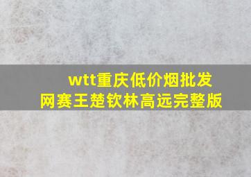 wtt重庆(低价烟批发网)赛王楚钦林高远完整版