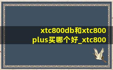 xtc800db和xtc800plus买哪个好_xtc800跟xtc800plus区别
