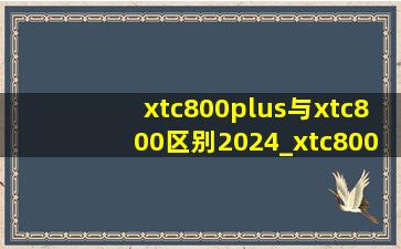 xtc800plus与xtc800区别2024_xtc800plus与xtc800区别