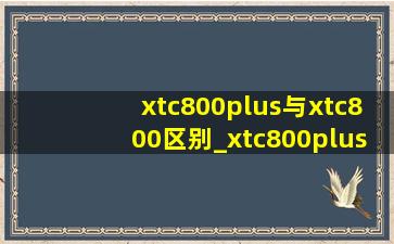 xtc800plus与xtc800区别_xtc800plus与xtc800区别2024