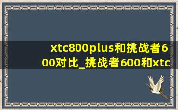 xtc800plus和挑战者600对比_挑战者600和xtc800plus哪个好