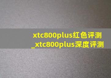 xtc800plus红色评测_xtc800plus深度评测