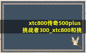 xtc800传奇500plus挑战者300_xtc800和挑战者300和传奇500p