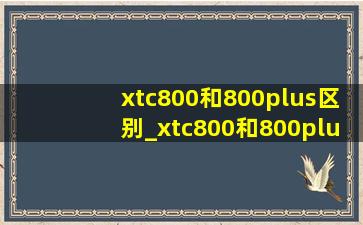 xtc800和800plus区别_xtc800和800plus