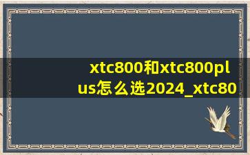 xtc800和xtc800plus怎么选2024_xtc800plus与xtc800怎么选